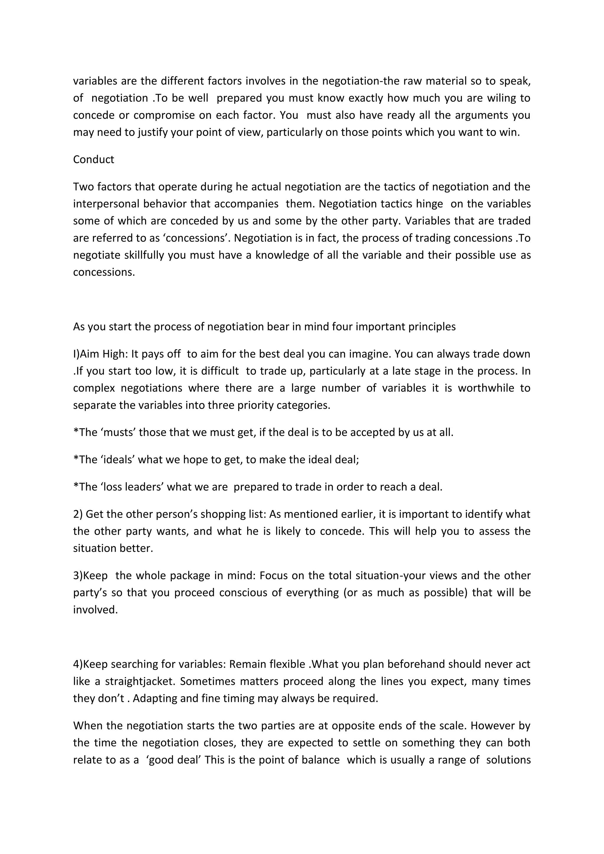 variables are the different factors involves in the negotiation-the raw material so to speak,
of negotiation .To be well prepared you must know exactly how much you are wiling to
concede or compromise on each factor. You must also have ready all the arguments you
may need to justify your point of view, particularly on those points which you want to win.
Conduct
Two factors that operate during he actual negotiation are the tactics of negotiation and the
interpersonal behavior that accompanies them. Negotiation tactics hinge on the variables
some of which are conceded by us and some by the other party. Variables that are traded
are referred to as ‘concessions’. Negotiation is in fact, the process of trading concessions .To
negotiate skillfully you must have a knowledge of all the variable and their possible use as
concessions.
As you start the process of negotiation bear in mind four important principles
I)Aim High: It pays off to aim for the best deal you can imagine. You can always trade down
.If you start too low, it is difficult to trade up, particularly at a late stage in the process. In
complex negotiations where there are a large number of variables it is worthwhile to
separate the variables into three priority categories.
*The ‘musts’ those that we must get, if the deal is to be accepted by us at all.
*The ‘ideals’ what we hope to get, to make the ideal deal;
*The ‘loss leaders’ what we are prepared to trade in order to reach a deal.
2) Get the other person’s shopping list: As mentioned earlier, it is important to identify what
the other party wants, and what he is likely to concede. This will help you to assess the
situation better.
3)Keep the whole package in mind: Focus on the total situation-your views and the other
party’s so that you proceed conscious of everything (or as much as possible) that will be
involved.
4)Keep searching for variables: Remain flexible .What you plan beforehand should never act
like a straightjacket. Sometimes matters proceed along the lines you expect, many times
they don’t . Adapting and fine timing may always be required.
When the negotiation starts the two parties are at opposite ends of the scale. However by
the time the negotiation closes, they are expected to settle on something they can both
relate to as a ‘good deal’ This is the point of balance which is usually a range of solutions
 