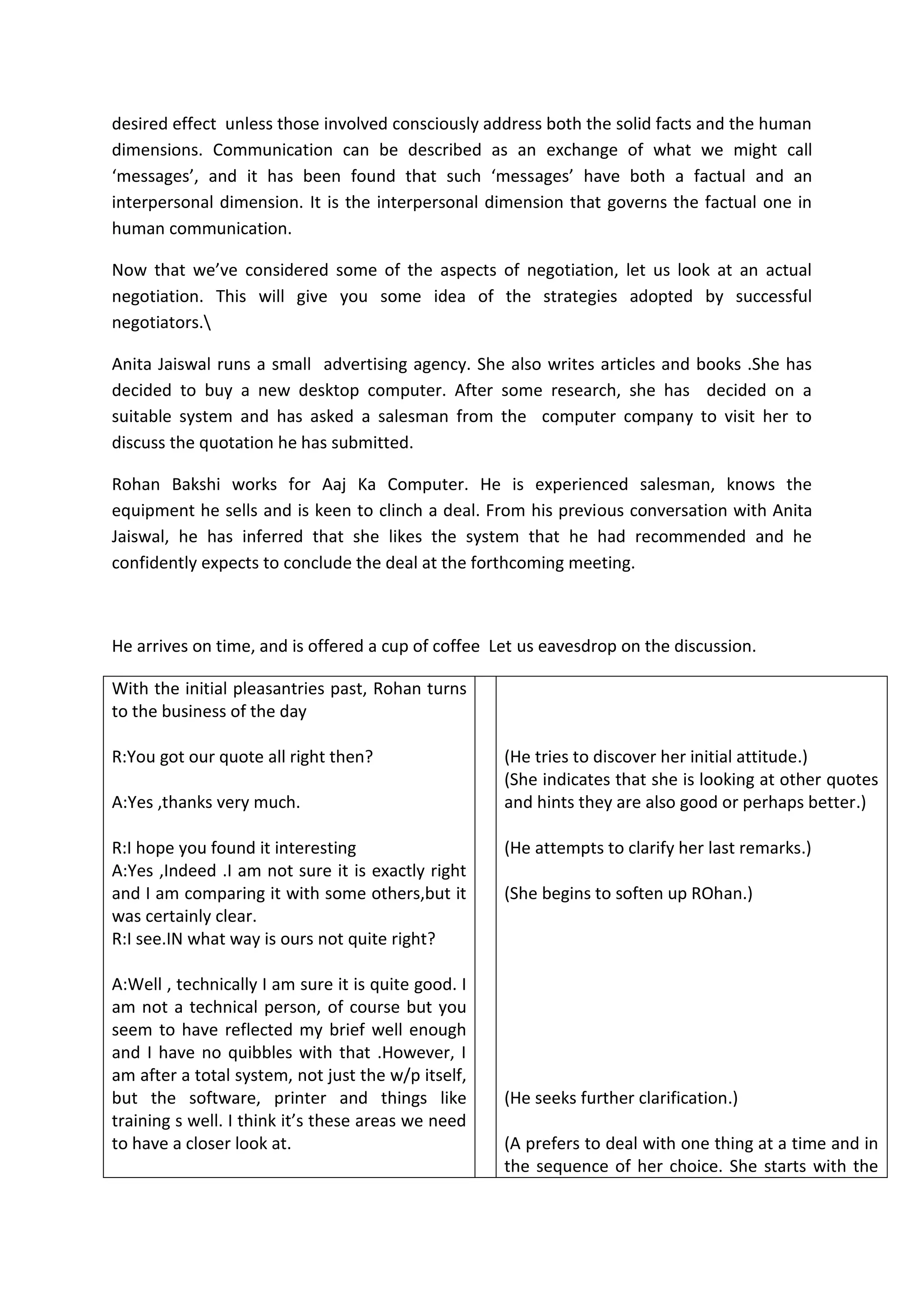 desired effect unless those involved consciously address both the solid facts and the human
dimensions. Communication can be described as an exchange of what we might call
‘messages’, and it has been found that such ‘messages’ have both a factual and an
interpersonal dimension. It is the interpersonal dimension that governs the factual one in
human communication.
Now that we’ve considered some of the aspects of negotiation, let us look at an actual
negotiation. This will give you some idea of the strategies adopted by successful
negotiators.
Anita Jaiswal runs a small advertising agency. She also writes articles and books .She has
decided to buy a new desktop computer. After some research, she has decided on a
suitable system and has asked a salesman from the computer company to visit her to
discuss the quotation he has submitted.
Rohan Bakshi works for Aaj Ka Computer. He is experienced salesman, knows the
equipment he sells and is keen to clinch a deal. From his previous conversation with Anita
Jaiswal, he has inferred that she likes the system that he had recommended and he
confidently expects to conclude the deal at the forthcoming meeting.
He arrives on time, and is offered a cup of coffee Let us eavesdrop on the discussion.
With the initial pleasantries past, Rohan turns
to the business of the day
R:You got our quote all right then?
A:Yes ,thanks very much.
R:I hope you found it interesting
A:Yes ,Indeed .I am not sure it is exactly right
and I am comparing it with some others,but it
was certainly clear.
R:I see.IN what way is ours not quite right?
A:Well , technically I am sure it is quite good. I
am not a technical person, of course but you
seem to have reflected my brief well enough
and I have no quibbles with that .However, I
am after a total system, not just the w/p itself,
but the software, printer and things like
training s well. I think it’s these areas we need
to have a closer look at.
(He tries to discover her initial attitude.)
(She indicates that she is looking at other quotes
and hints they are also good or perhaps better.)
(He attempts to clarify her last remarks.)
(She begins to soften up ROhan.)
(He seeks further clarification.)
(A prefers to deal with one thing at a time and in
the sequence of her choice. She starts with the
 