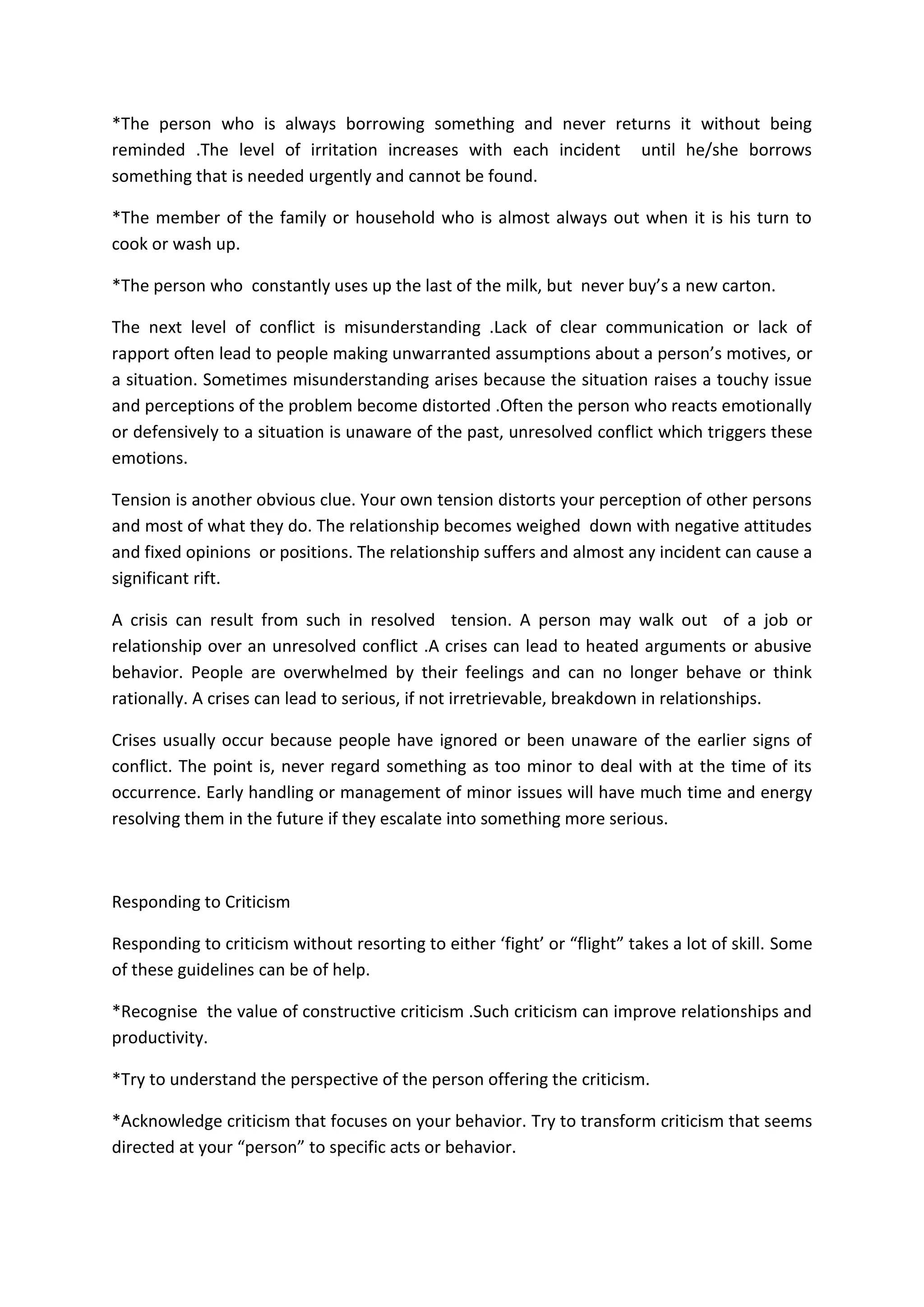 *The person who is always borrowing something and never returns it without being
reminded .The level of irritation increases with each incident until he/she borrows
something that is needed urgently and cannot be found.
*The member of the family or household who is almost always out when it is his turn to
cook or wash up.
*The person who constantly uses up the last of the milk, but never buy’s a new carton.
The next level of conflict is misunderstanding .Lack of clear communication or lack of
rapport often lead to people making unwarranted assumptions about a person’s motives, or
a situation. Sometimes misunderstanding arises because the situation raises a touchy issue
and perceptions of the problem become distorted .Often the person who reacts emotionally
or defensively to a situation is unaware of the past, unresolved conflict which triggers these
emotions.
Tension is another obvious clue. Your own tension distorts your perception of other persons
and most of what they do. The relationship becomes weighed down with negative attitudes
and fixed opinions or positions. The relationship suffers and almost any incident can cause a
significant rift.
A crisis can result from such in resolved tension. A person may walk out of a job or
relationship over an unresolved conflict .A crises can lead to heated arguments or abusive
behavior. People are overwhelmed by their feelings and can no longer behave or think
rationally. A crises can lead to serious, if not irretrievable, breakdown in relationships.
Crises usually occur because people have ignored or been unaware of the earlier signs of
conflict. The point is, never regard something as too minor to deal with at the time of its
occurrence. Early handling or management of minor issues will have much time and energy
resolving them in the future if they escalate into something more serious.
Responding to Criticism
Responding to criticism without resorting to either ‘fight’ or “flight” takes a lot of skill. Some
of these guidelines can be of help.
*Recognise the value of constructive criticism .Such criticism can improve relationships and
productivity.
*Try to understand the perspective of the person offering the criticism.
*Acknowledge criticism that focuses on your behavior. Try to transform criticism that seems
directed at your “person” to specific acts or behavior.
 