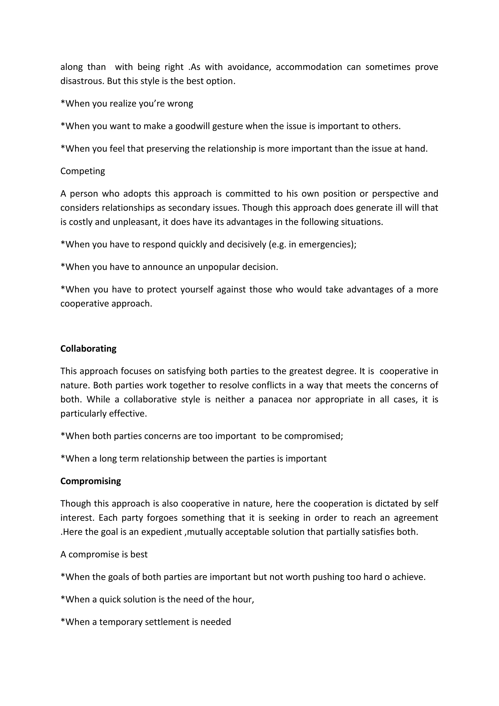 along than with being right .As with avoidance, accommodation can sometimes prove
disastrous. But this style is the best option.
*When you realize you’re wrong
*When you want to make a goodwill gesture when the issue is important to others.
*When you feel that preserving the relationship is more important than the issue at hand.
Competing
A person who adopts this approach is committed to his own position or perspective and
considers relationships as secondary issues. Though this approach does generate ill will that
is costly and unpleasant, it does have its advantages in the following situations.
*When you have to respond quickly and decisively (e.g. in emergencies);
*When you have to announce an unpopular decision.
*When you have to protect yourself against those who would take advantages of a more
cooperative approach.
Collaborating
This approach focuses on satisfying both parties to the greatest degree. It is cooperative in
nature. Both parties work together to resolve conflicts in a way that meets the concerns of
both. While a collaborative style is neither a panacea nor appropriate in all cases, it is
particularly effective.
*When both parties concerns are too important to be compromised;
*When a long term relationship between the parties is important
Compromising
Though this approach is also cooperative in nature, here the cooperation is dictated by self
interest. Each party forgoes something that it is seeking in order to reach an agreement
.Here the goal is an expedient ,mutually acceptable solution that partially satisfies both.
A compromise is best
*When the goals of both parties are important but not worth pushing too hard o achieve.
*When a quick solution is the need of the hour,
*When a temporary settlement is needed
 