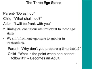 10
The Three Ego States
Parent- Do as I do
Child- What shall I do?
Adult- I will be frank with you
 Biological conditions are irrelevant to these ego
states.
• We shift from one ego state to another in
transactions.
Parent- Why don t you prepare a time-table?
Child- What is the point when one cannot
follow it? – Becomes an Adult.
 