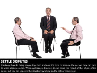 SETTLE DISPUTES
You know how to bring people together, and now it's time to become the person they can turn
to when disputes arise. When colleagues disagree, it can bring the mood of the whole office
down, but you can improve the situation by taking on the role of moderator.
 