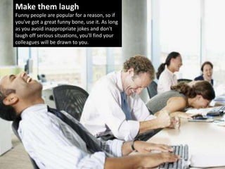 Make them laugh
Funny people are popular for a reason, so if
you've got a great funny bone, use it. As long
as you avoid inappropriate jokes and don't
laugh off serious situations, you'll find your
colleagues will be drawn to you.
 