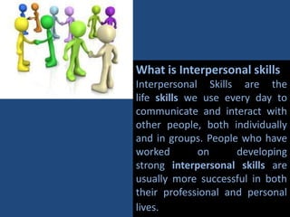 What is Interpersonal skills
Interpersonal Skills are the
life skills we use every day to
communicate and interact with
other people, both individually
and in groups. People who have
worked on developing
strong interpersonal skills are
usually more successful in both
their professional and personal
lives.
 