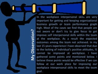 In the workplace interpersonal skills are very
important for getting and keeping organizational
business growth or team performance graph
high. Most of the cases we find that people are
not aware or don't try to give focus to get
improve self interpersonal skills within the team
at the workplace. As a result the expected
outcomes among the team not achieved. In my
last 15 years experience I have observed that due
to the lacking of individual's positive attitudes, IS
cannot be improved at workplace. I have
gathered some points and mentioned below. I
believe these points would be effective if we can
follow at our work place for improving our
workplace interpersonal skills to meet the team
goal.
MyObservation?
 