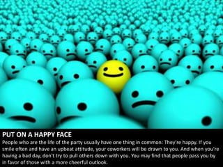 PUT ON A HAPPY FACE
People who are the life of the party usually have one thing in common: They're happy. If you
smile often and have an upbeat attitude, your coworkers will be drawn to you. And when you're
having a bad day, don't try to pull others down with you. You may find that people pass you by
in favor of those with a more cheerful outlook.
 