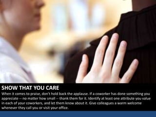 SHOW THAT YOU CARE
When it comes to praise, don't hold back the applause. If a coworker has done something you
appreciate -- no matter how small -- thank them for it. Identify at least one attribute you value
in each of your coworkers, and let them know about it. Give colleagues a warm welcome
whenever they call you or visit your office.
 