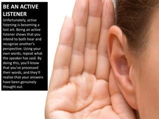 BE AN ACTIVE
LISTENER
Unfortunately, active
listening is becoming a
lost art. Being an active
listener shows that you
intend to both hear and
recognize another's
perspective. Using your
own words, repeat what
the speaker has said. By
doing this, you'll know
that you've processed
their words, and they'll
realize that your answers
have been genuinely
thought out.
 
