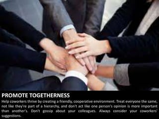 PROMOTE TOGETHERNESS
Help coworkers thrive by creating a friendly, cooperative environment. Treat everyone the same,
not like they're part of a hierarchy, and don't act like one person's opinion is more important
than another's. Don't gossip about your colleagues. Always consider your coworkers'
suggestions.
 