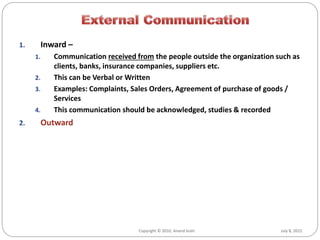 July 8, 2015Copyright © 2010, Anand Joshi
1. Inward –
1. Communication received from the people outside the organization such as
clients, banks, insurance companies, suppliers etc.
2. This can be Verbal or Written
3. Examples: Complaints, Sales Orders, Agreement of purchase of goods /
Services
4. This communication should be acknowledged, studies & recorded
2. Outward
 