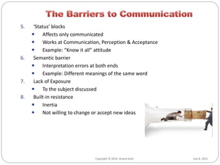 July 8, 2015Copyright © 2010, Anand Joshi
5. ‘Status’ blocks
 Affects only communicated
 Works at Communication, Perception & Acceptance
 Example: “Know it all” attitude
6. Semantic barrier
 Interpretation errors at both ends
 Example: Different meanings of the same word
7. Lack of Exposure
 To the subject discussed
8. Built-in resistance
 Inertia
 Not willing to change or accept new ideas
 