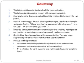 July 8, 2015Copyright © 2010, Anand Joshi
1. This is the most important principle of the communication.
2. This is important to create a rapport with the communicated.
3. Courtesy helps to develop a mutual beneficial relationship between the two
parties.
4. Modern terminology: Instead of using old concepts, use short and simple
sentences. Such as “ I have been having pleasure of informing you …” , one
can use “ I am pleased to let you know …”
5. Sincerity: convey communication with integrity and sincerity. Apologize for
any mistakes or omissions, express favor which has been received.
6. Gender bias: Avoid gender bias while communicating. This may cause
negative impact for ex: instead of chairman use chairperson.
7. Positive and Negative facts:
 Positive one should be highlighted and negative should not be emphasized.
 Use as many positive terms as possible without overdoing it
 Try to substitute the words (customer care dept instead of customer complaints
dept.)
 