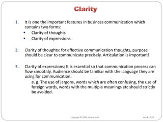 July 8, 2015Copyright © 2010, Anand Joshi
1. It is one the important features in business communication which
contains two forms:
 Clarity of thoughts
 Clarity of expressions
2. Clarity of thoughts: for effective communication thoughts, purpose
should be clear to communicate precisely. Articulation is important!
3. Clarity of expressions: It is essential so that communication process can
flow smoothly. Audience should be familiar with the language they are
using for communication.
e. g. The use of jargons, words which are often confusing, the use of
foreign words, words with the multiple meanings etc should strictly
be avoided.
 