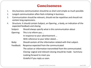 July 8, 2015Copyright © 2010, Anand Joshi
1. Any business communication should be as short and simple as much possible.
2. Longish communication often feels irritating in business.
3. Communication should be relevant, should not be repetitive and should not
contain long expressions.
4. Structure: It should contain Subject, an Opening , a body, an indication of the
expected feedback and closing
Subject: Should always specify what is this communication about
Opening: This is to inform you …
In response to your advertisement …
With reference to your letter dated …
Body: Should contain all the information related with that subject.
Feedback: Response expected from the communicated
The action or information transmitted from the communicated.
Closing: Logical and relevant closing should be made - Summary
Looking forward to meet you
Grateful if you reply us soon.
 