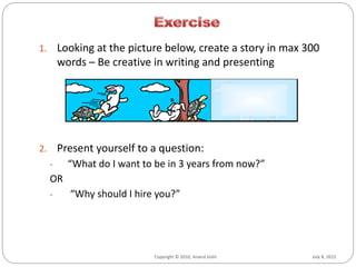 July 8, 2015Copyright © 2010, Anand Joshi July 8, 2015Copyright © 2010, Anand Joshi
1. Looking at the picture below, create a story in max 300
words – Be creative in writing and presenting
2. Present yourself to a question:
- “What do I want to be in 3 years from now?”
OR
- “Why should I hire you?”
 