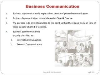 July 8, 2015Copyright © 2010, Anand Joshi July 8, 2015Copyright © 2010, Anand Joshi
1. Business communication is a specialized branch of general communication
2. Business Communication should always be Clear & Concise
3. The purpose is to give information to the point so that there is no waste of time of
those people whom it is targeted.
4. Business communication is
broadly classified as:
1. Internal Communication
2. External Communication
 