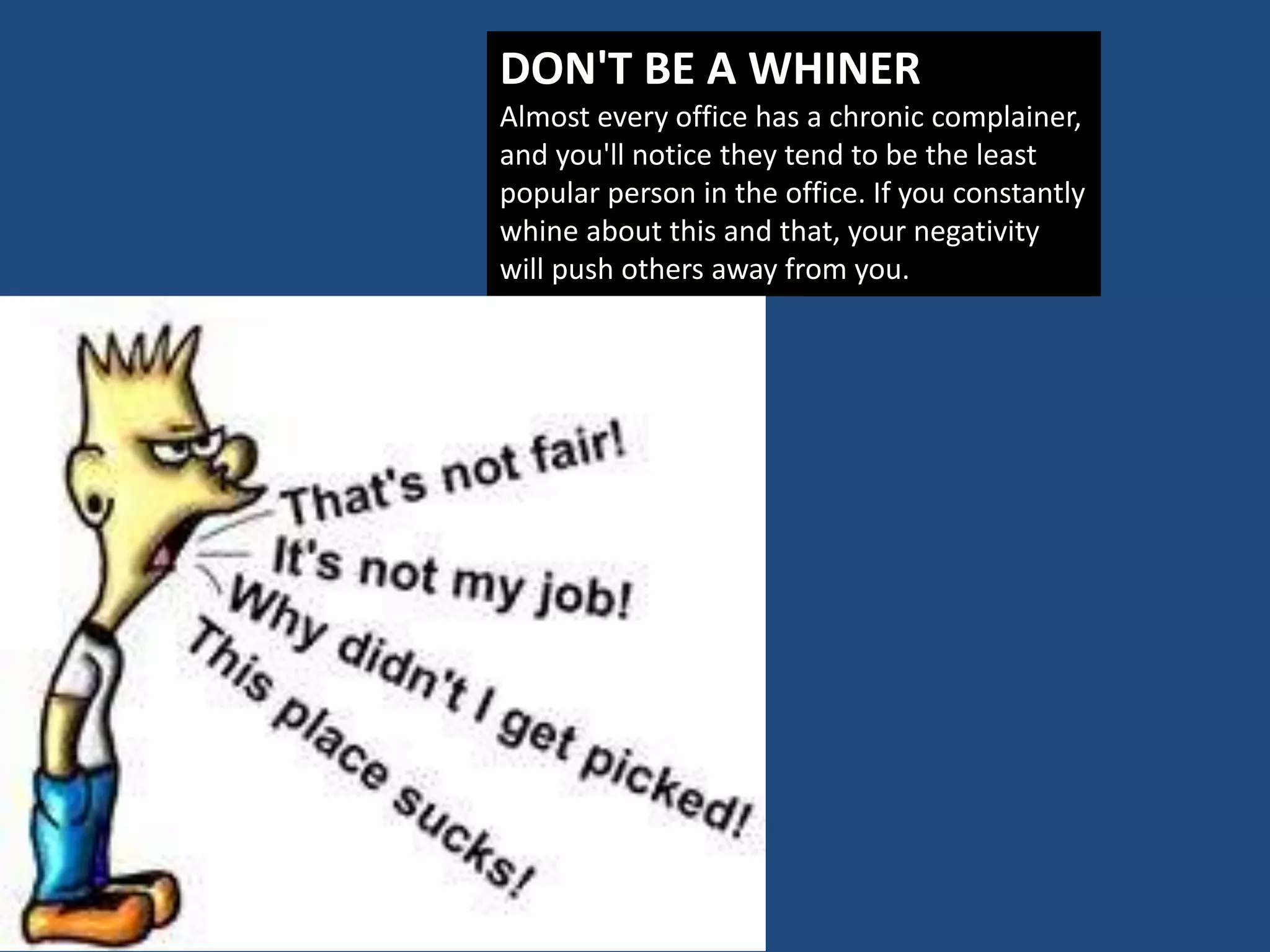 DON'T BE A WHINER
Almost every office has a chronic complainer,
and you'll notice they tend to be the least
popular person in the office. If you constantly
whine about this and that, your negativity
will push others away from you.
 