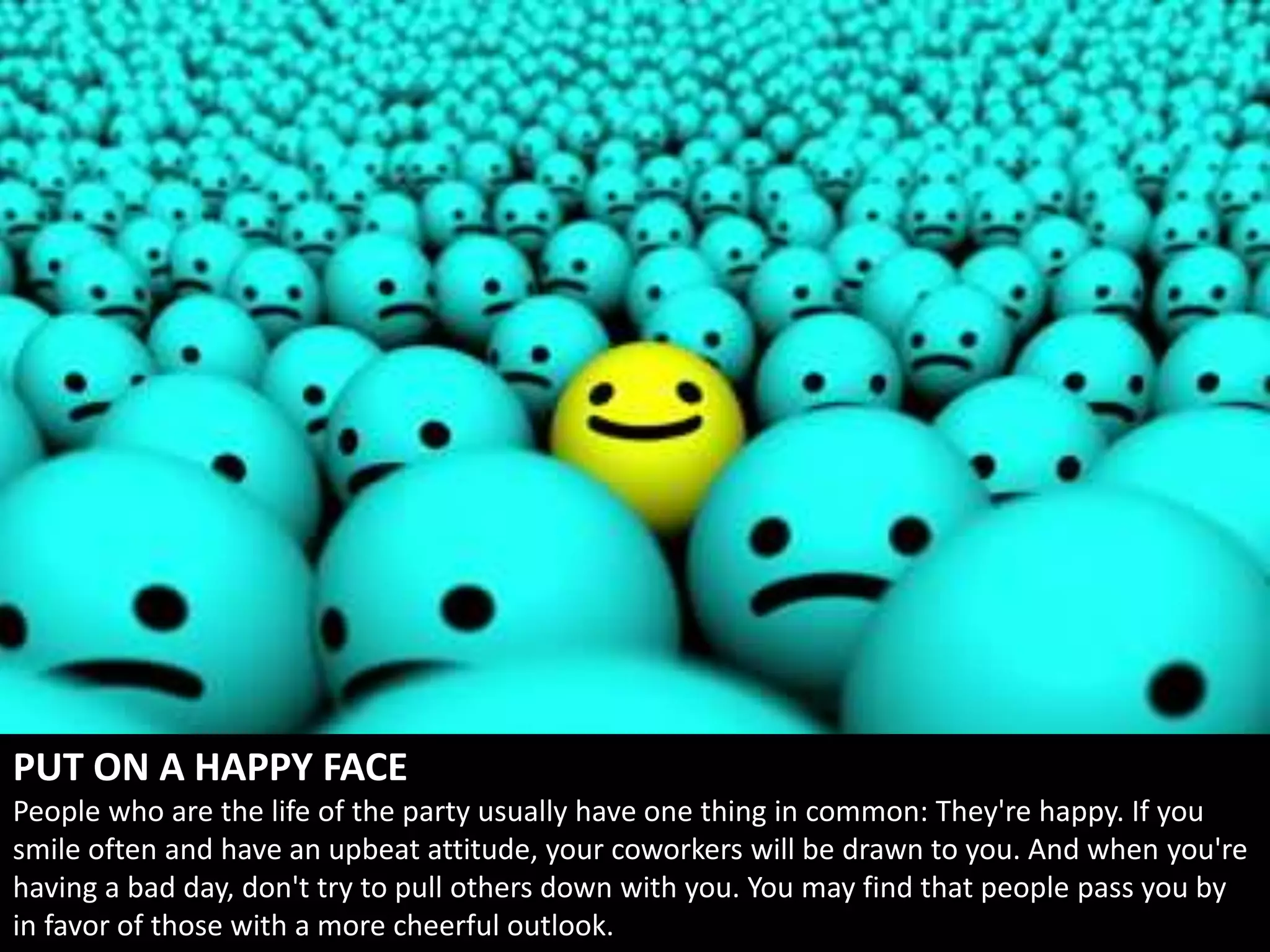 PUT ON A HAPPY FACE
People who are the life of the party usually have one thing in common: They're happy. If you
smile often and have an upbeat attitude, your coworkers will be drawn to you. And when you're
having a bad day, don't try to pull others down with you. You may find that people pass you by
in favor of those with a more cheerful outlook.
 