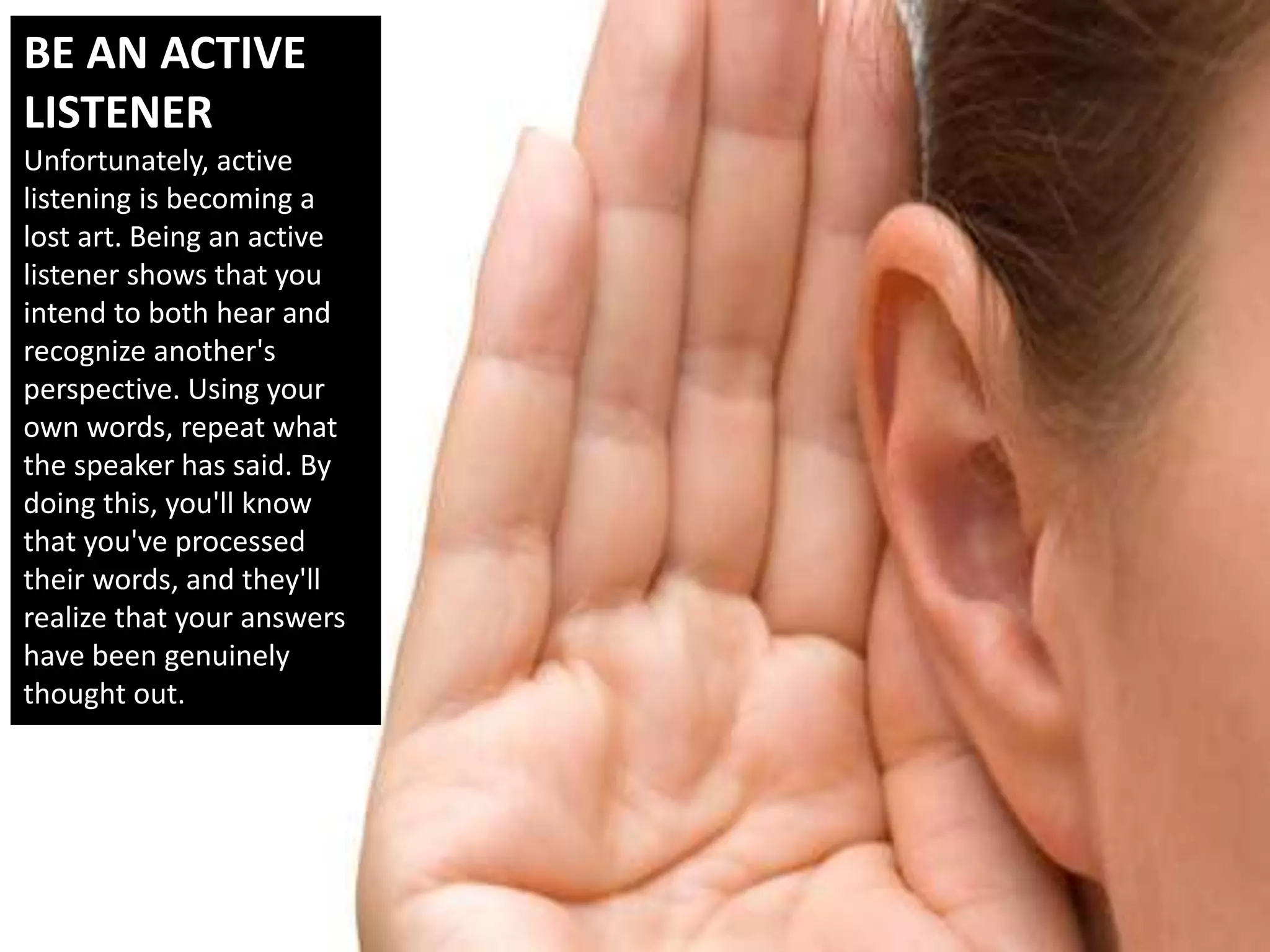 BE AN ACTIVE
LISTENER
Unfortunately, active
listening is becoming a
lost art. Being an active
listener shows that you
intend to both hear and
recognize another's
perspective. Using your
own words, repeat what
the speaker has said. By
doing this, you'll know
that you've processed
their words, and they'll
realize that your answers
have been genuinely
thought out.
 