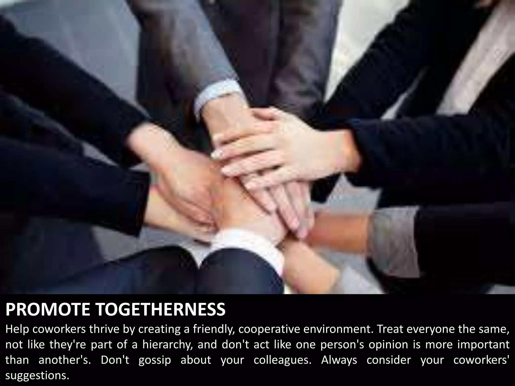 PROMOTE TOGETHERNESS
Help coworkers thrive by creating a friendly, cooperative environment. Treat everyone the same,
not like they're part of a hierarchy, and don't act like one person's opinion is more important
than another's. Don't gossip about your colleagues. Always consider your coworkers'
suggestions.
 