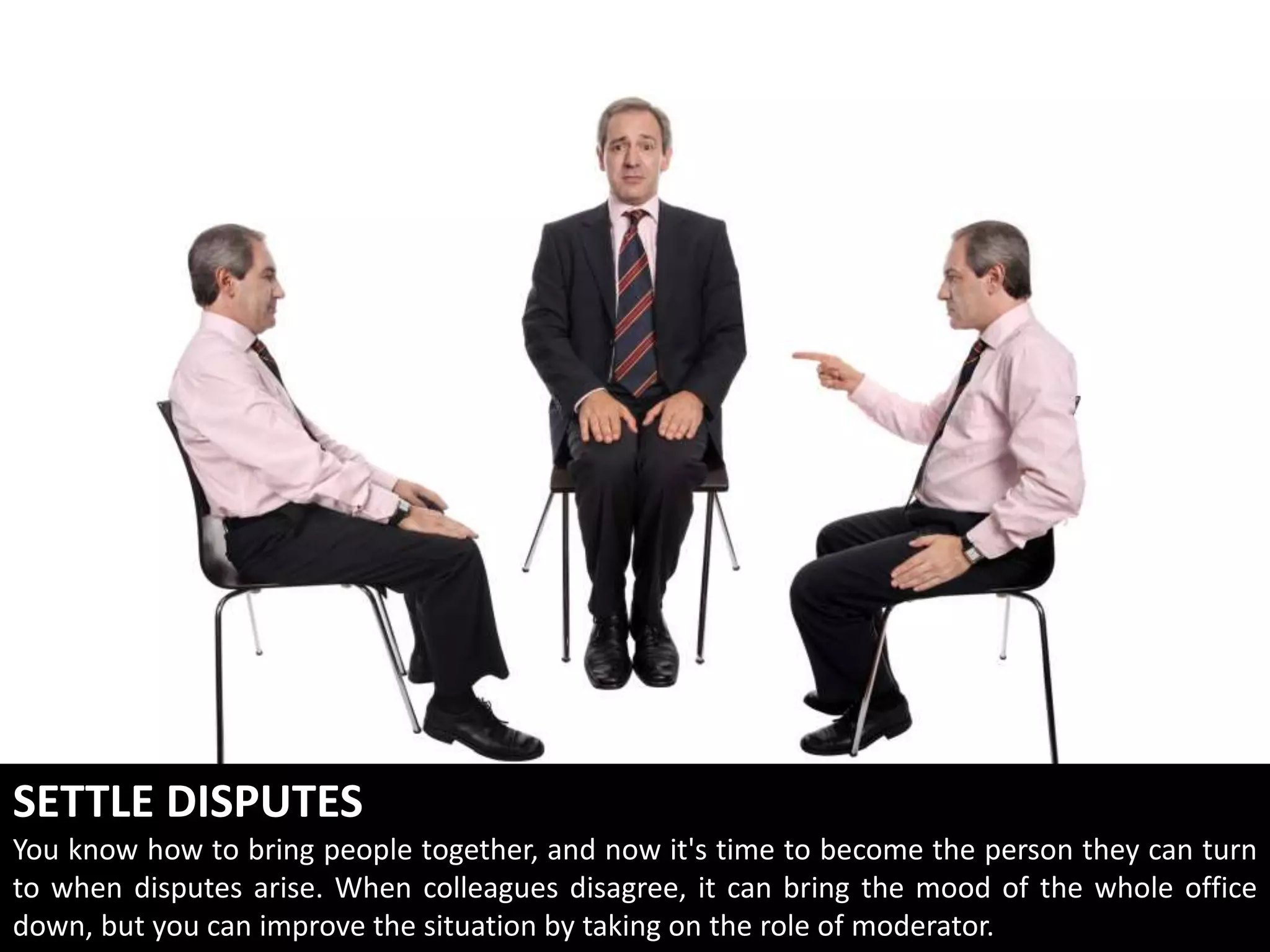 SETTLE DISPUTES
You know how to bring people together, and now it's time to become the person they can turn
to when disputes arise. When colleagues disagree, it can bring the mood of the whole office
down, but you can improve the situation by taking on the role of moderator.
 