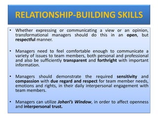 RELATIONSHIP-BUILDING SKILLS
• Whether expressing or communicating a view or an opinion,
transformational managers should do this in an open, but
respectful manner.
• Managers need to feel comfortable enough to communicate a
variety of issues to team members, both personal and professional
and also be sufficiently transparent and forthright with important
information.
• Managers should demonstrate the required sensitivity and
compassion with due regard and respect for team member needs,
emotions and rights, in their daily interpersonal engagement with
team members.
• Managers can utilize Johari’s Window, in order to affect openness
and interpersonal trust.
 