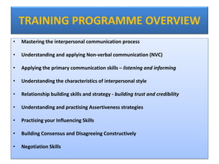 TRAINING PROGRAMME OVERVIEW
• Mastering the interpersonal communication process
• Understanding and applying Non-verbal communication (NVC)
• Applying the primary communication skills – listening and informing
• Understanding the characteristics of interpersonal style
• Relationship building skills and strategy - building trust and credibility
• Understanding and practising Assertiveness strategies
• Practising your Influencing Skills
• Building Consensus and Disagreeing Constructively
• Negotiation Skills
 