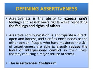 DEFINING ASSERTIVENESS
• Assertiveness is the ability to express one’s
feelings and assert one’s rights while respecting
the feelings and rights of others.
• Assertive communication is appropriately direct,
open and honest, and clarifies one’s needs to the
other person. People who have mastered the skill
of assertiveness are able to greatly reduce the
level of interpersonal conflict in their lives,
thereby reducing a major source of stress.
• The Assertiveness Continuum
 
