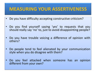 MEASURING YOUR ASSERTIVENESS
• Do you have difficulty accepting constructive criticism?
• Do you find yourself saying ‘yes’ to requests that you
should really say ‘no’ to, just to avoid disappointing people?
• Do you have trouble voicing a difference of opinion with
others?
• Do people tend to feel alienated by your communication
style when you do disagree with them?
• Do you feel attacked when someone has an opinion
different from your own?
 