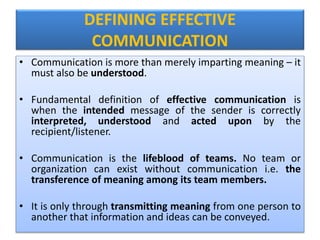 DEFINING EFFECTIVE
COMMUNICATION
• Communication is more than merely imparting meaning – it
must also be understood.
• Fundamental definition of effective communication is
when the intended message of the sender is correctly
interpreted, understood and acted upon by the
recipient/listener.
• Communication is the lifeblood of teams. No team or
organization can exist without communication i.e. the
transference of meaning among its team members.
• It is only through transmitting meaning from one person to
another that information and ideas can be conveyed.
 