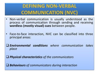 DEFINING NON-VERBAL
COMMUNICATION (NVC)
• Non-verbal communication is usually understood as the
process of communication through sending and receiving
wordless (mostly visual) cues between people.
• Face-to-face interaction, NVC can be classified into three
principal areas:
 Environmental conditions where communication takes
place
 Physical characteristics of the communicators
 Behaviours of communicators during interaction
 