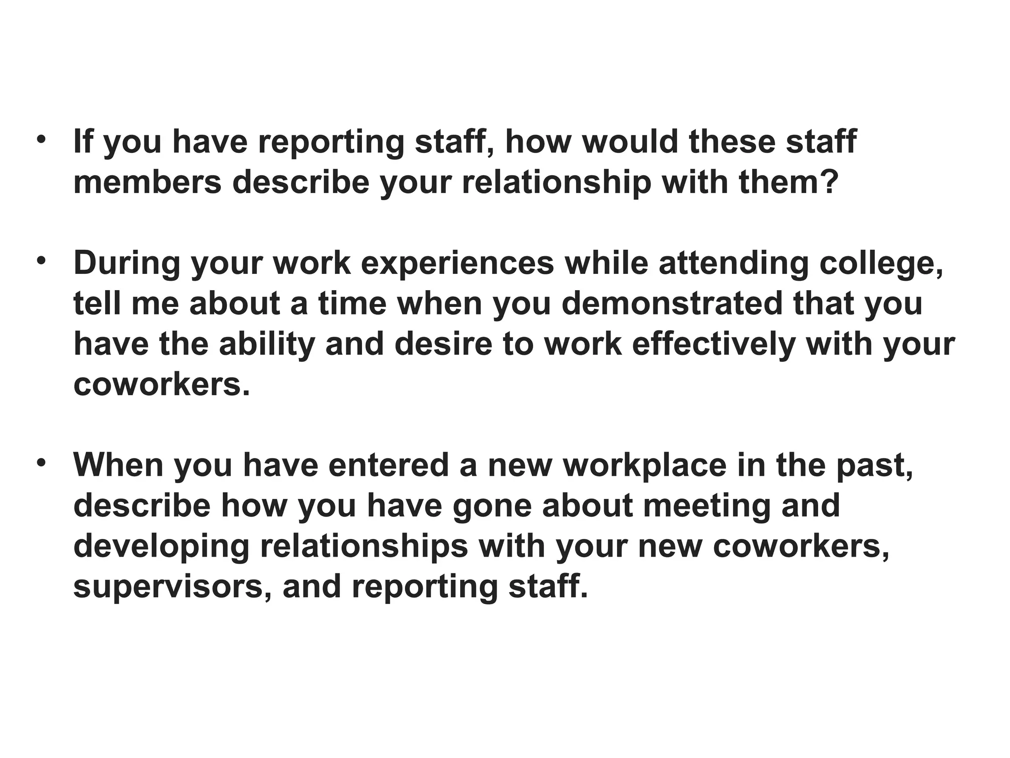 • If you have reporting staff, how would these staff
members describe your relationship with them?
• During your work experiences while attending college,
tell me about a time when you demonstrated that you
have the ability and desire to work effectively with your
coworkers.
• When you have entered a new workplace in the past,
describe how you have gone about meeting and
developing relationships with your new coworkers,
supervisors, and reporting staff.
 