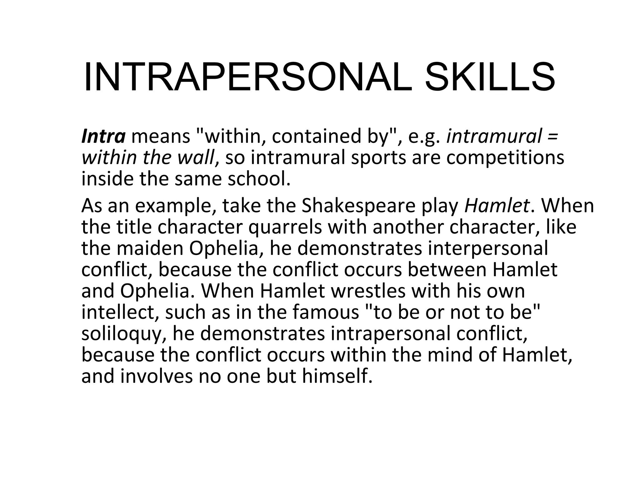 INTRAPERSONAL SKILLS
Intra means "within, contained by", e.g. intramural =
within the wall, so intramural sports are competitions
inside the same school.
As an example, take the Shakespeare play Hamlet. When
the title character quarrels with another character, like
the maiden Ophelia, he demonstrates interpersonal
conflict, because the conflict occurs between Hamlet
and Ophelia. When Hamlet wrestles with his own
intellect, such as in the famous "to be or not to be"
soliloquy, he demonstrates intrapersonal conflict,
because the conflict occurs within the mind of Hamlet,
and involves no one but himself.
 