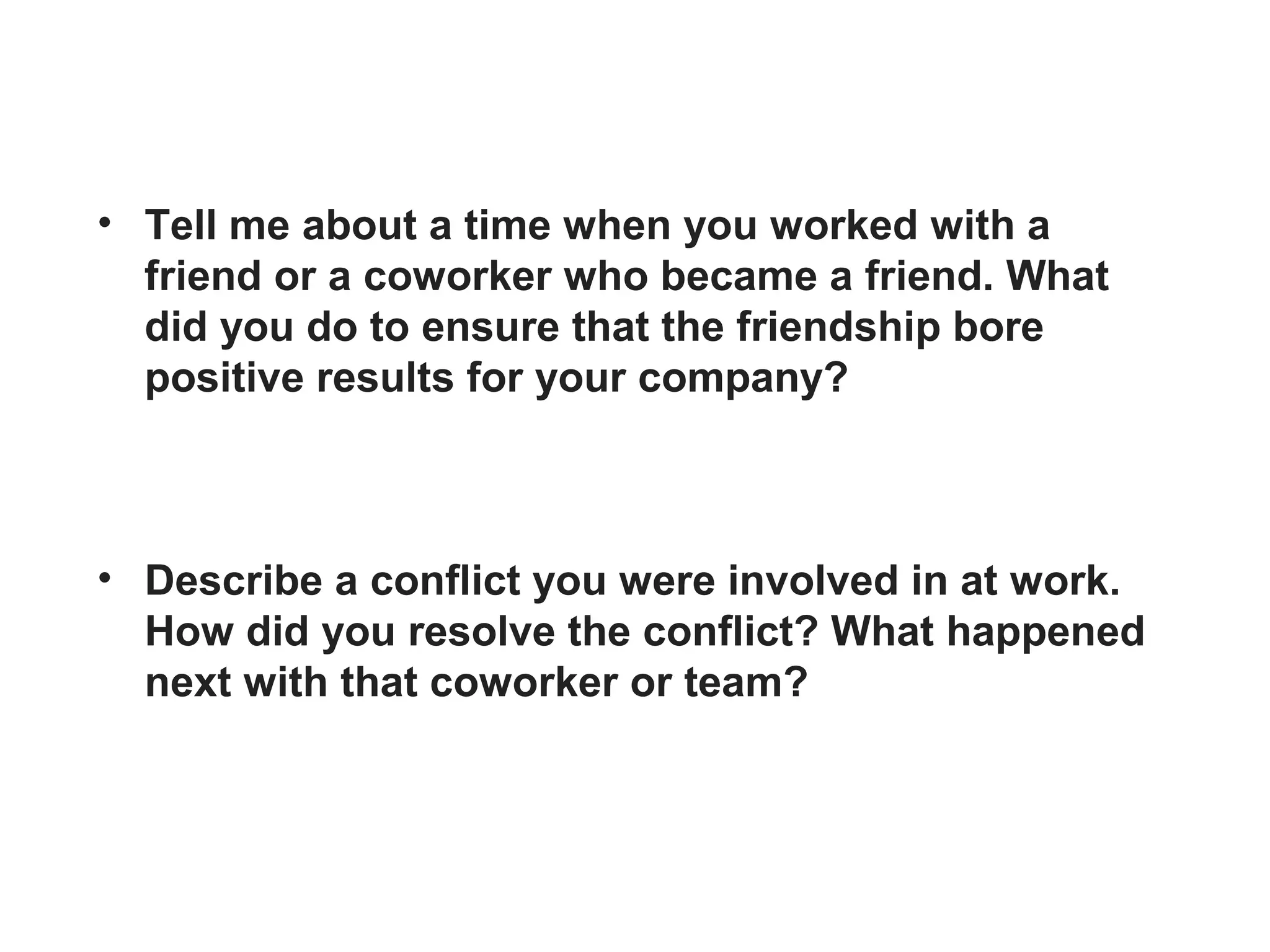 • Tell me about a time when you worked with a
friend or a coworker who became a friend. What
did you do to ensure that the friendship bore
positive results for your company?
• Describe a conflict you were involved in at work.
How did you resolve the conflict? What happened
next with that coworker or team?
 