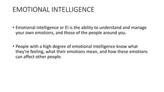 EMOTIONAL INTELLIGENCE
• Emotional intelligence or EI is the ability to understand and manage
your own emotions, and those of the people around you.
• People with a high degree of emotional intelligence know what
they're feeling, what their emotions mean, and how these emotions
can affect other people.
 
