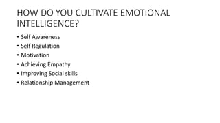 HOW DO YOU CULTIVATE EMOTIONAL
INTELLIGENCE?
• Self Awareness
• Self Regulation
• Motivation
• Achieving Empathy
• Improving Social skills
• Relationship Management
 