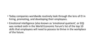 • Today companies worldwide routinely look through the lens of EI in
hiring, promoting, and developing their employees.
• Emotional intelligence (also known as ‘emotional quotient’, or EQ)
was ranked sixth in the World Economic Forum’s list of the top 10
skills that employees will need to possess to thrive in the workplace
of the future.
 