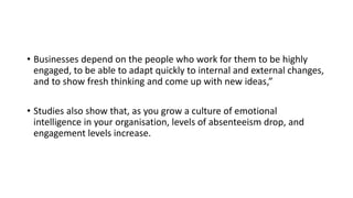• Businesses depend on the people who work for them to be highly
engaged, to be able to adapt quickly to internal and external changes,
and to show fresh thinking and come up with new ideas,”
• Studies also show that, as you grow a culture of emotional
intelligence in your organisation, levels of absenteeism drop, and
engagement levels increase.
 