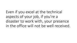Even if you excel at the technical
aspects of your job, if you’re a
disaster to work with, your presence
in the office will not be well received.
 