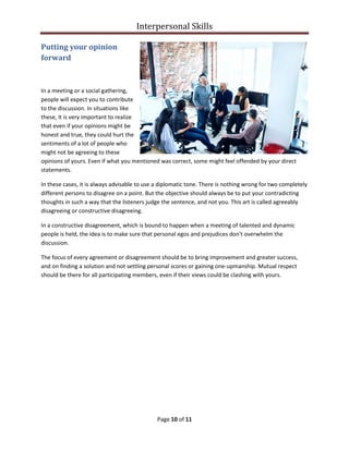 Interpersonal Skills
Page 10 of 11
Putting your opinion
forward
In a meeting or a social gathering,
people will expect you to contribute
to the discussion. In situations like
these, it is very important to realize
that even if your opinions might be
honest and true, they could hurt the
sentiments of a lot of people who
might not be agreeing to these
opinions of yours. Even if what you mentioned was correct, some might feel offended by your direct
statements.
In these cases, it is always advisable to use a diplomatic tone. There is nothing wrong for two completely
different persons to disagree on a point. But the objective should always be to put your contradicting
thoughts in such a way that the listeners judge the sentence, and not you. This art is called agreeably
disagreeing or constructive disagreeing.
In a constructive disagreement, which is bound to happen when a meeting of talented and dynamic
people is held, the idea is to make sure that personal egos and prejudices don't overwhelm the
discussion.
The focus of every agreement or disagreement should be to bring improvement and greater success,
and on finding a solution and not settling personal scores or gaining one-upmanship. Mutual respect
should be there for all participating members, even if their views could be clashing with yours.
 
