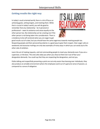 Interpersonal Skills
Page 11 of 11
Getting results the right way
In today’s result-oriented world, there is a lot of focus on
achieving goals, setting targets, and meeting them. While
that is crucial in today’s world, you will do good to
remember that any relationship – be it personal or
professional – owes its existence and value equally on the
other person too. No relationship can be a lasting one if the
other person is not being taken into consideration. There is
a tendency to be self-centered when you are eager to get
good results out of a deal, but you should have the same eagerness towards meeting people too.
Respecting people and their personal boundaries is a good way to give them respect. Over-eager calls on
weekends and excessive mailings are only two examples of many ways in which you can easily tip to the
other side of ambition.
Learn the act of making requests, and not commanding people to meet your demands even if you are a
supervisor, or the boss. The ones who obey you when you shout at them do it out of fear your
designation demands. You could say that they are respecting the designation, and not you.
Polite talking and respectfully presenting a point are not only easier than bossing over individuals; they
also produce an amiable environment where the employees work out of a genuine sense of passion, as
compared to a sense of obligation.
 