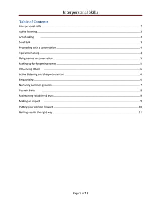 Interpersonal Skills
Page 1 of 11
Table of Contents
Interpersonal skills........................................................................................................................................2
Active listening..............................................................................................................................................2
Art of asking .........................................................................................................................................3
Small talk.......................................................................................................................................................3
Proceeding with a conversation ...................................................................................................................4
Tips while talking...........................................................................................................................................4
Using names in conversation........................................................................................................................5
Making up for forgetting names...................................................................................................................5
Influencing others ....................................................................................................................................6
Active Listening and sharp observation........................................................................................................6
Empathizing ..................................................................................................................................................6
Nurturing common grounds .........................................................................................................................7
You win I win .......................................................................................................................................8
Maintaining reliability & trust.......................................................................................................................8
Making an impact ....................................................................................................................................9
Putting your opinion forward .....................................................................................................................10
Getting results the right way ......................................................................................................................11
 