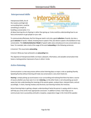Interpersonal Skills
Page 2 of 11
Interpersonal skills
Interpersonal Skills, for all
the mystery and high-talk
surrounding them, could be
something as simple as
handling a conversation. It is
all about learning the art of giving in rather than giving up. It also could be understanding how to use
facts and emotions to get people on your side.
To communicate effectively, the first thing we need is not only a good collection of words, but also a
good selection of words. Indeed, knowing how to speak is fine, but what to speak is the backbone of any
conversation. The CollectionSelection Model of speech adds value and pleasure to any conversation you
have. For example, take a look at the usage of the word astounding in the following sentences:
• Incorrect: This soup tastes astounding.
• Correct: What you have achieved is an astounding feat.
The objective of Interpersonal Skills is to have a pleasant, informative, and valuable conversation that
leaves a lasting positive impression of you in others' minds.
Active listening
Communication is a two-way process where active listening plays as major a role as speaking fluently.
Speaking fluently without listening will make any conversation a very short-lived one.
Hearing is simply picking up sound waves in our surrounding and realizing that there has been a source
of sound, whether you have seen it or not. Listening, on the other hand, is not only picking up sound
waves but also understanding the meaning of the words spoken, analyze them, interpret them, and act
accordingly. In short, hearing involves only the brain, but listening involves the mind too.
Active listening helps in getting a deeper understanding of what the person is saying, which in return,
will help you arrive at the most appropriate conclusion. In addition to that, it also helps you to
communicate more successfully and build a receptive, cooperative image in the mind of the speaker.
 