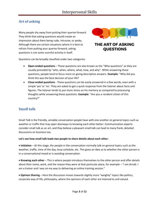 Interpersonal Skills
Page 3 of 11
Art of asking
Many people shy away from putting their queries forward.
They think that asking questions would create an
impression about them being rude, intrusive, or pesky.
Although there are certain situations where it is best to
refrain from putting your queries forward, asking
questions is not some scornful activity in itself.
Questions can be broadly classified under two categories:
• Open-ended questions – These questions are also known as the "Who-questions" as they are
usually preceded by "who, when, where, what, how, and why". While answering these
questions, people tend to focus more on giving descriptive answers. Example: “Why did you
think this was the best decision of your life?
• Close-ended questions - These questions can be easily answered in a few words, even with a
simple 'yes' or 'no'. They are asked to get a quick response from the listener about facts and
figures. The listener tends to put more stress on his memory as compared to processing
thoughts while answering these questions. Example: “Are you a resident citizen of this
country?”
Small talk
Small Talk is the friendly, amiable conversation people have with one another on general topics such as
weather or traffic that may open doorways to knowing each other better. Communication experts
consider small talk as an art, and they believe a pleasant small talk can lead to many frank, detailed
discussions on business too.
Let's see how small talk leads two people to share details about each other:
• Initiation – At this stage, the people in the conversation normally talk on general topics such as the
weather, traffic, time of the day, busy schedule, etc. This gives an idea as to whether the other person is
in a conversational mood or is avoiding conversation.
• Knowing each other – This is where people introduce themselves to the other person and offer details
about their name, work, and the reason they were at that particular place, for example – "I am Arnab. I
am a trainer and I was on my way to delivering an online training session."
• Opinion Sharing – Here the discussion moves towards slightly more "weighty" topics like politics,
corporate way of life, philosophy, where the opinions of each other are listened to and valued.
 