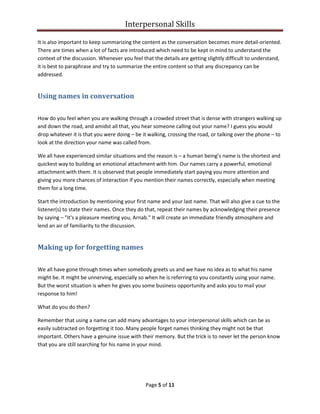 Interpersonal Skills
Page 5 of 11
It is also important to keep summarizing the content as the conversation becomes more detail-oriented.
There are times when a lot of facts are introduced which need to be kept in mind to understand the
context of the discussion. Whenever you feel that the details are getting slightly difficult to understand,
it is best to paraphrase and try to summarize the entire content so that any discrepancy can be
addressed.
Using names in conversation
How do you feel when you are walking through a crowded street that is dense with strangers walking up
and down the road, and amidst all that, you hear someone calling out your name? I guess you would
drop whatever it is that you were doing – be it walking, crossing the road, or talking over the phone – to
look at the direction your name was called from.
We all have experienced similar situations and the reason is – a human being’s name is the shortest and
quickest way to building an emotional attachment with him. Our names carry a powerful, emotional
attachment with them. It is observed that people immediately start paying you more attention and
giving you more chances of interaction if you mention their names correctly, especially when meeting
them for a long time.
Start the introduction by mentioning your first name and your last name. That will also give a cue to the
listener(s) to state their names. Once they do that, repeat their names by acknowledging their presence
by saying – "It's a pleasure meeting you, Arnab." It will create an immediate friendly atmosphere and
lend an air of familiarity to the discussion.
Making up for forgetting names
We all have gone through times when somebody greets us and we have no idea as to what his name
might be. It might be unnerving, especially so when he is referring to you constantly using your name.
But the worst situation is when he gives you some business opportunity and asks you to mail your
response to him!
What do you do then?
Remember that using a name can add many advantages to your interpersonal skills which can be as
easily subtracted on forgetting it too. Many people forget names thinking they might not be that
important. Others have a genuine issue with their memory. But the trick is to never let the person know
that you are still searching for his name in your mind.
 