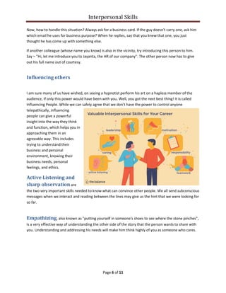 Interpersonal Skills
Page 6 of 11
Now, how to handle this situation? Always ask for a business card. If the guy doesn't carry one, ask him
which email he uses for business purpose? When he replies, say that you knew that one, you just
thought he has come up with something else.
If another colleague (whose name you know) is also in the vicinity, try introducing this person to him.
Say – "Hi, let me introduce you to Jayanta, the HR of our company". The other person now has to give
out his full name out of courtesy.
Influencing others
I am sure many of us have wished, on seeing a hypnotist perform his art on a hapless member of the
audience, if only this power would have been with you. Well, you got the next best thing! It is called
Influencing People. While we can safely agree that we don't have the power to control anyone
telepathically, influencing
people can give a powerful
insight into the way they think
and function, which helps you in
approaching them in an
agreeable way. This includes
trying to understand their
business and personal
environment, knowing their
business needs, personal
feelings, and ethics.
Active Listening and
sharp observation are
the two very important skills needed to know what can convince other people. We all send subconscious
messages when we interact and reading between the lines may give us the hint that we were looking for
so far.
Empathizing, also known as "putting yourself in someone's shoes to see where the stone pinches",
is a very effective way of understanding the other side of the story that the person wants to share with
you. Understanding and addressing his needs will make him think highly of you as someone who cares.
 