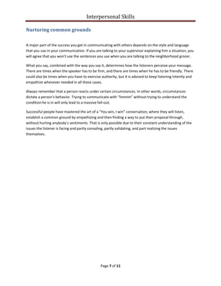 Interpersonal Skills
Page 7 of 11
Nurturing common grounds
A major part of the success you get in communicating with others depends on the style and language
that you use in your communication. If you are talking to your supervisor explaining him a situation, you
will agree that you won't use the sentences you use when you are talking to the neighborhood grocer.
What you say, combined with the way you say it, determines how the listeners perceive your message.
There are times when the speaker has to be firm, and there are times when he has to be friendly. There
could also be times when you have to exercise authority, but it is advised to keep listening intently and
empathize whenever needed in all these cases.
Always remember that a person reacts under certain circumstances. In other words, circumstances
dictate a person's behavior. Trying to communicate with “hmmm” without trying to understand the
condition he is in will only lead to a massive fall-out.
Successful people have mastered the art of a “You win, I win” conversation, where they will listen,
establish a common ground by empathizing and then finding a way to put their proposal through,
without hurting anybody’s sentiments. That is only possible due to their constant understanding of the
issues the listener is facing and partly consoling, partly validating, and part realizing the issues
themselves.
 