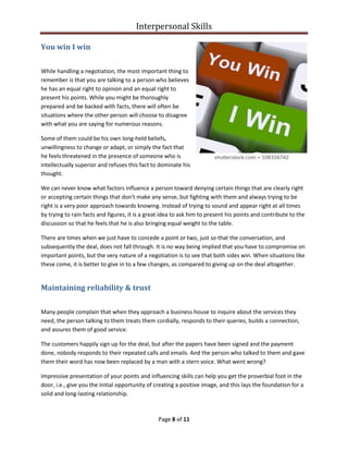 Interpersonal Skills
Page 8 of 11
You win I win
While handling a negotiation, the most important thing to
remember is that you are talking to a person who believes
he has an equal right to opinion and an equal right to
present his points. While you might be thoroughly
prepared and be backed with facts, there will often be
situations where the other person will choose to disagree
with what you are saying for numerous reasons.
Some of them could be his own long-held beliefs,
unwillingness to change or adapt, or simply the fact that
he feels threatened in the presence of someone who is
intellectually superior and refuses this fact to dominate his
thought.
We can never know what factors influence a person toward denying certain things that are clearly right
or accepting certain things that don't make any sense, but fighting with them and always trying to be
right is a very poor approach towards knowing. Instead of trying to sound and appear right at all times
by trying to rain facts and figures, it is a great idea to ask him to present his points and contribute to the
discussion so that he feels that he is also bringing equal weight to the table.
There are times when we just have to concede a point or two, just so that the conversation, and
subsequently the deal, does not fall through. It is no way being implied that you have to compromise on
important points, but the very nature of a negotiation is to see that both sides win. When situations like
these come, it is better to give in to a few changes, as compared to giving up on the deal altogether.
Maintaining reliability & trust
Many people complain that when they approach a business house to inquire about the services they
need, the person talking to them treats them cordially, responds to their queries, builds a connection,
and assures them of good service.
The customers happily sign up for the deal, but after the papers have been signed and the payment
done, nobody responds to their repeated calls and emails. And the person who talked to them and gave
them their word has now been replaced by a man with a stern voice. What went wrong?
Impressive presentation of your points and influencing skills can help you get the proverbial foot in the
door, i.e., give you the initial opportunity of creating a positive image, and this lays the foundation for a
solid and long-lasting relationship.
 
