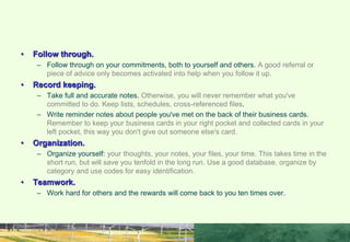 • Follow through.
– Follow through on your commitments, both to yourself and others. A good referral or
piece of advice only becomes activated into help when you follow it up.
• Record keeping.
– Take full and accurate notes. Otherwise, you will never remember what you've
committed to do. Keep lists, schedules, cross-referenced files.
– Write reminder notes about people you've met on the back of their business cards.
Remember to keep your business cards in your right pocket and collected cards in your
left pocket, this way you don't give out someone else's card.
• Organization.
– Organize yourself: your thoughts, your notes, your files, your time. This takes time in the
short run, but will save you tenfold in the long run. Use a good database, organize by
category and use codes for easy identification.
• Teamwork.
– Work hard for others and the rewards will come back to you ten times over.
IMPROVE YOUR IP SKILLS BY:
 