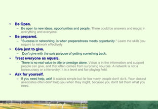 RULES FOR GOOD NETWORKING
• Be Open.
– Be open to new ideas, opportunities and people. There could be answers and magic in
everything and everyone.
• Be prepared.
– "Success in networking, is when preparedness meets opportunity." Learn the skills you
require to network effectively.
• Give just to give.
– Don't give with the sole purpose of getting something back.
• Treat everyone as equals.
– There is no real value in title or prestige alone. Value is in the information and support
people can give, and that often comes from surprising sources. A network is not a
bureaucracy or a hierarchy. It is a level and fair playing field.
• Ask for yourself.
– If you need help, ask! It sounds simple but far too many people don't do it. Your closest
associates often don't help you when they might, because you don't tell them what you
need.
 